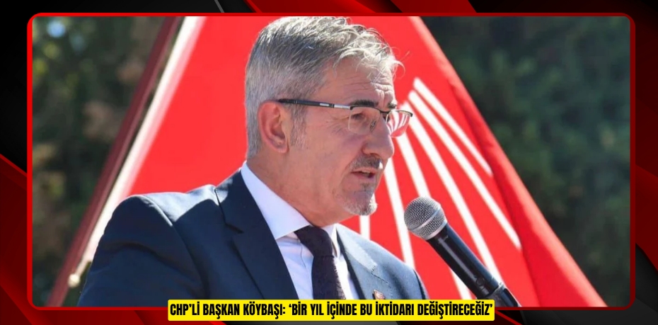 CHP’Lİ BAŞKAN KÖYBAŞI: ‘BİR YIL İÇİNDE BU İKTİDARI DEĞİŞTİRECEĞİZ’
