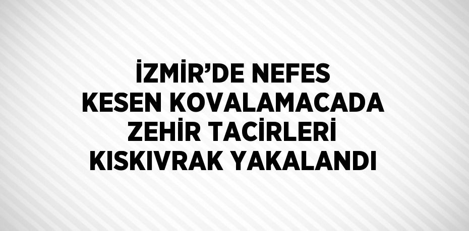 İZMİR’DE NEFES KESEN KOVALAMACADA ZEHİR TACİRLERİ KISKIVRAK YAKALANDI