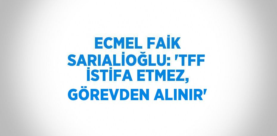 ECMEL FAİK SARIALİOĞLU: 'TFF İSTİFA ETMEZ, GÖREVDEN ALINIR'