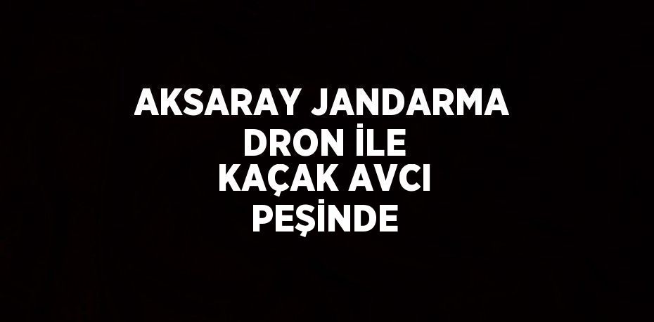 AKSARAY JANDARMA DRON İLE KAÇAK AVCI PEŞİNDE