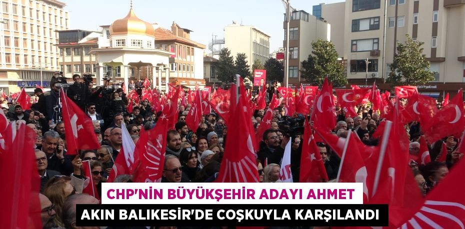 CHP’NİN BÜYÜKŞEHİR ADAYI AHMET AKIN BALIKESİR’DE COŞKUYLA KARŞILANDI