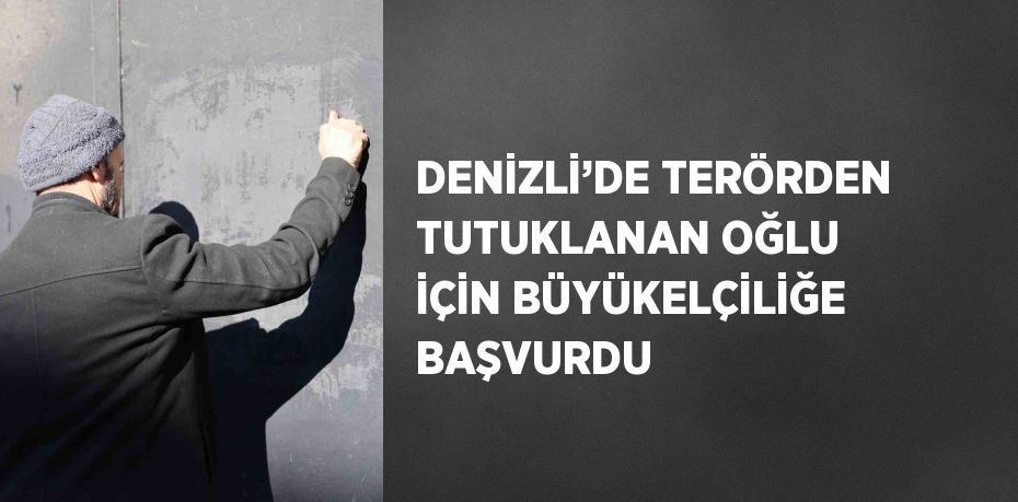 DENİZLİ’DE TERÖRDEN TUTUKLANAN OĞLU İÇİN BÜYÜKELÇİLİĞE BAŞVURDU