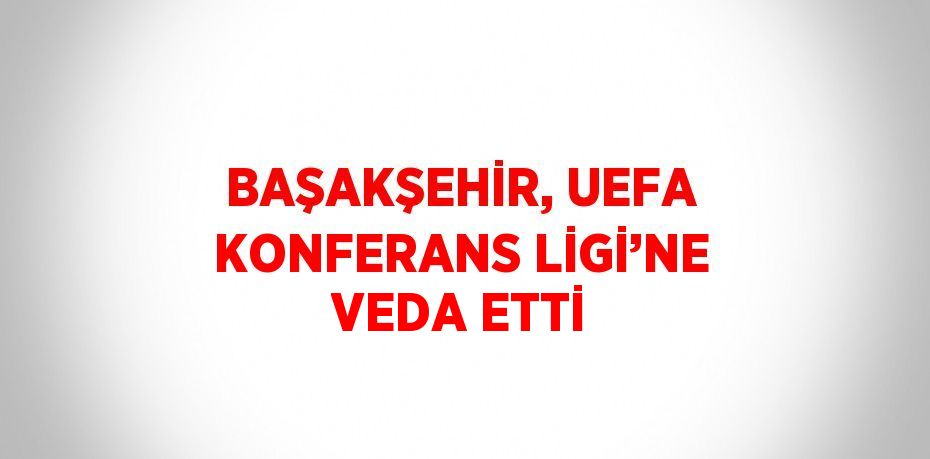 BAŞAKŞEHİR, UEFA KONFERANS LİGİ’NE VEDA ETTİ