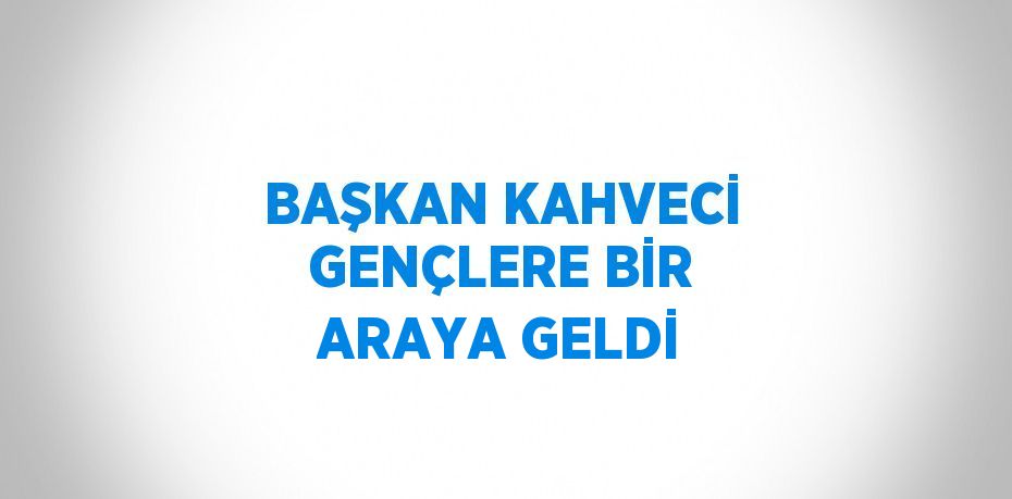 BAŞKAN KAHVECİ GENÇLERE BİR ARAYA GELDİ