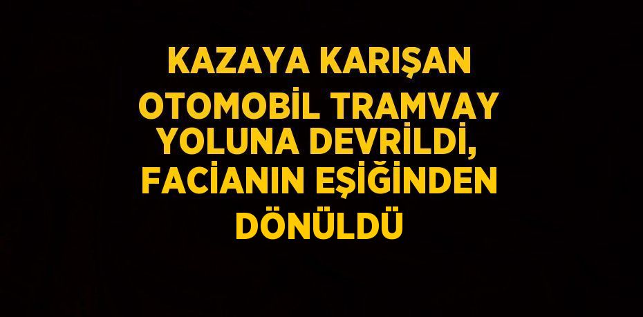 KAZAYA KARIŞAN OTOMOBİL TRAMVAY YOLUNA DEVRİLDİ, FACİANIN EŞİĞİNDEN DÖNÜLDÜ