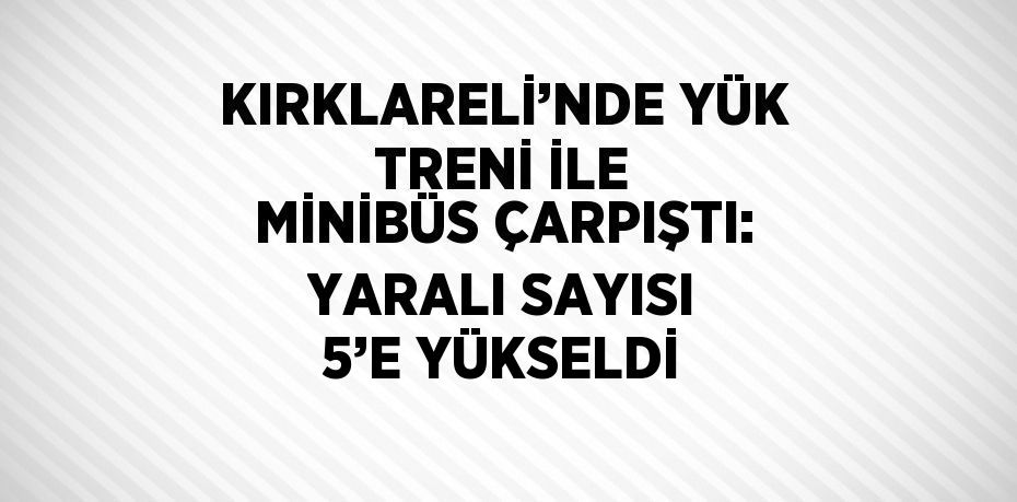 KIRKLARELİ’NDE YÜK TRENİ İLE MİNİBÜS ÇARPIŞTI: YARALI SAYISI 5’E YÜKSELDİ