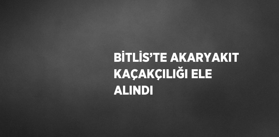 BİTLİS’TE AKARYAKIT KAÇAKÇILIĞI ELE ALINDI