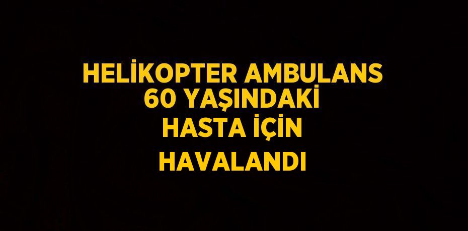 HELİKOPTER AMBULANS 60 YAŞINDAKİ HASTA İÇİN HAVALANDI