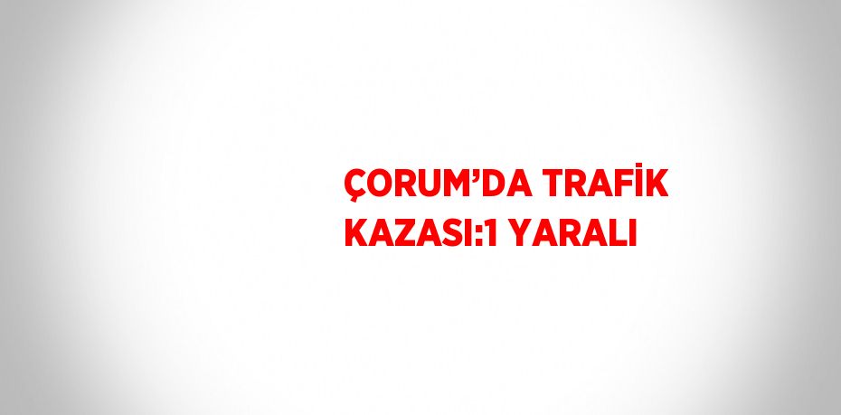 ÇORUM’DA TRAFİK KAZASI:1 YARALI