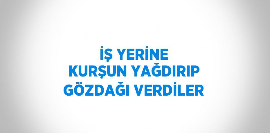 İŞ YERİNE KURŞUN YAĞDIRIP GÖZDAĞI VERDİLER