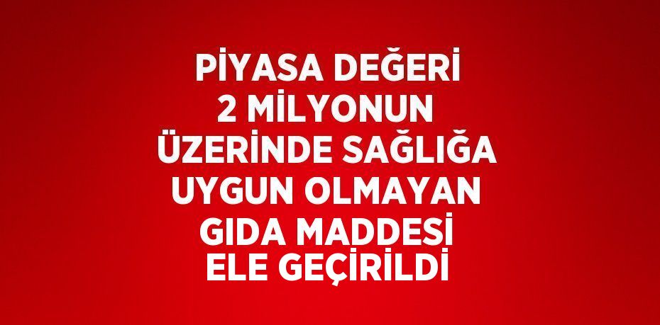 PİYASA DEĞERİ 2 MİLYONUN ÜZERİNDE SAĞLIĞA UYGUN OLMAYAN GIDA MADDESİ ELE GEÇİRİLDİ