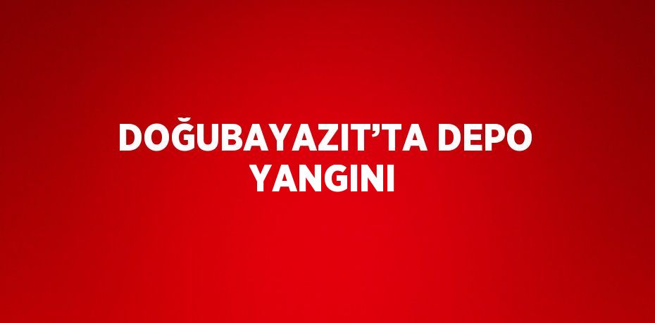 DOĞUBAYAZIT’TA DEPO YANGINI