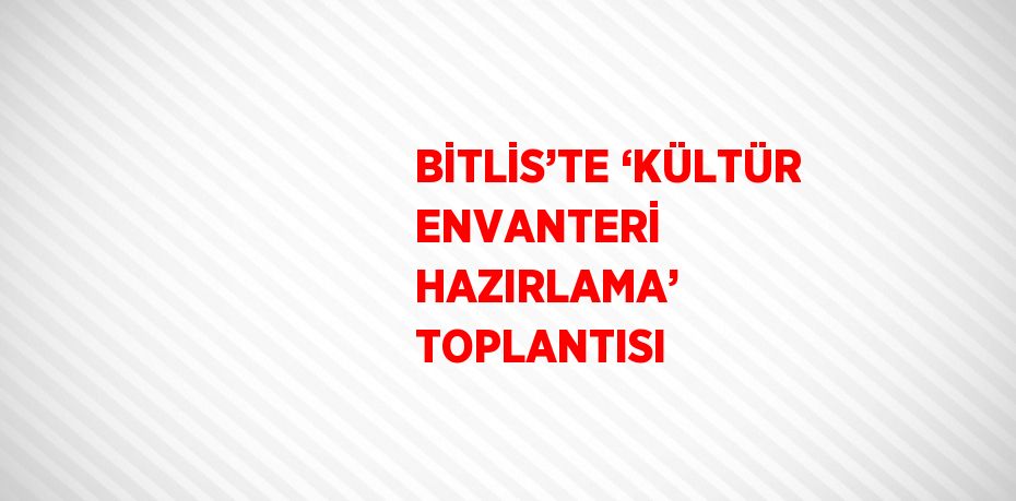 BİTLİS’TE ‘KÜLTÜR ENVANTERİ HAZIRLAMA’ TOPLANTISI