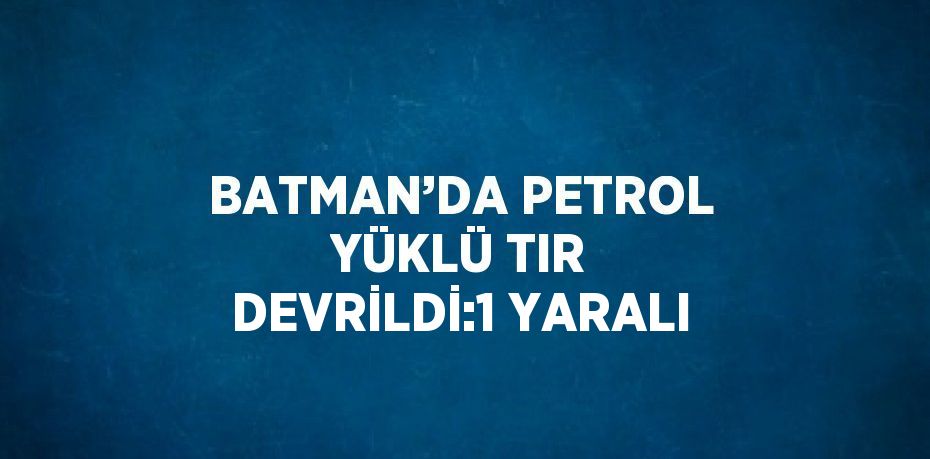 BATMAN’DA PETROL YÜKLÜ TIR DEVRİLDİ:1 YARALI