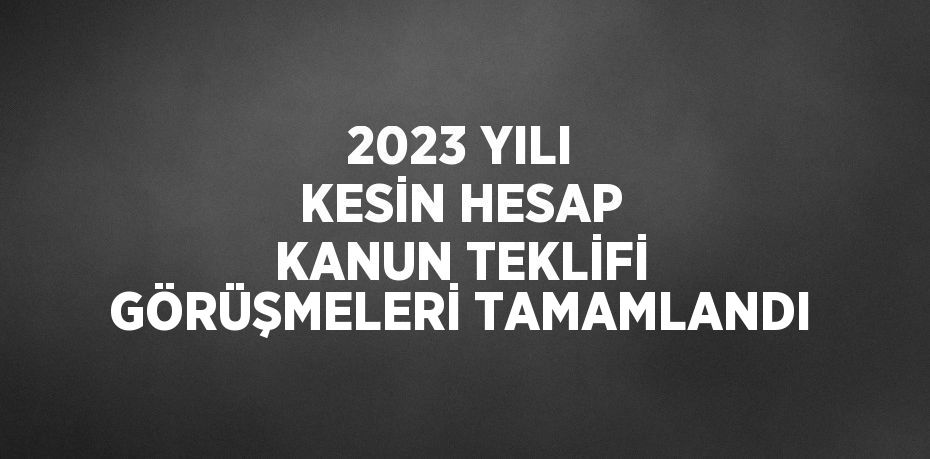 2023 YILI KESİN HESAP KANUN TEKLİFİ GÖRÜŞMELERİ TAMAMLANDI