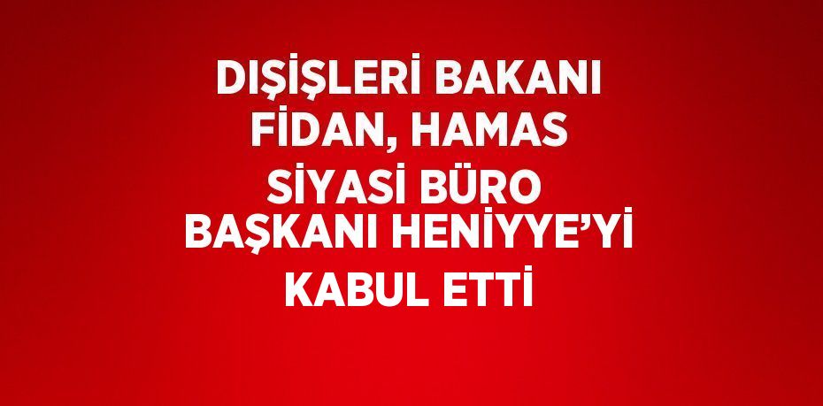 DIŞİŞLERİ BAKANI FİDAN, HAMAS SİYASİ BÜRO BAŞKANI HENİYYE’Yİ KABUL ETTİ