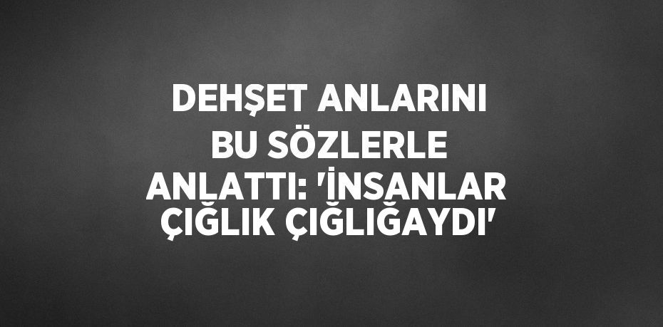 DEHŞET ANLARINI BU SÖZLERLE ANLATTI: 'İNSANLAR ÇIĞLIK ÇIĞLIĞAYDI'