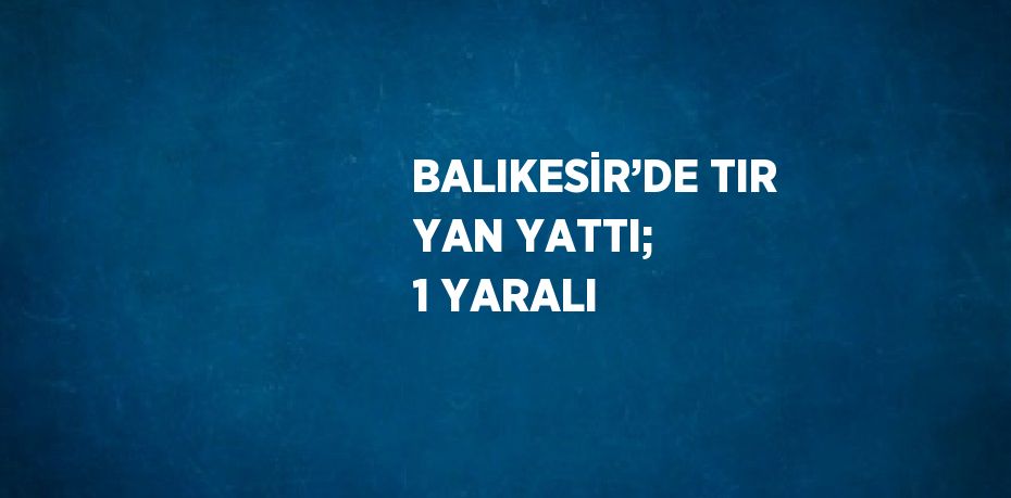 BALIKESİR’DE TIR YAN YATTI; 1 YARALI