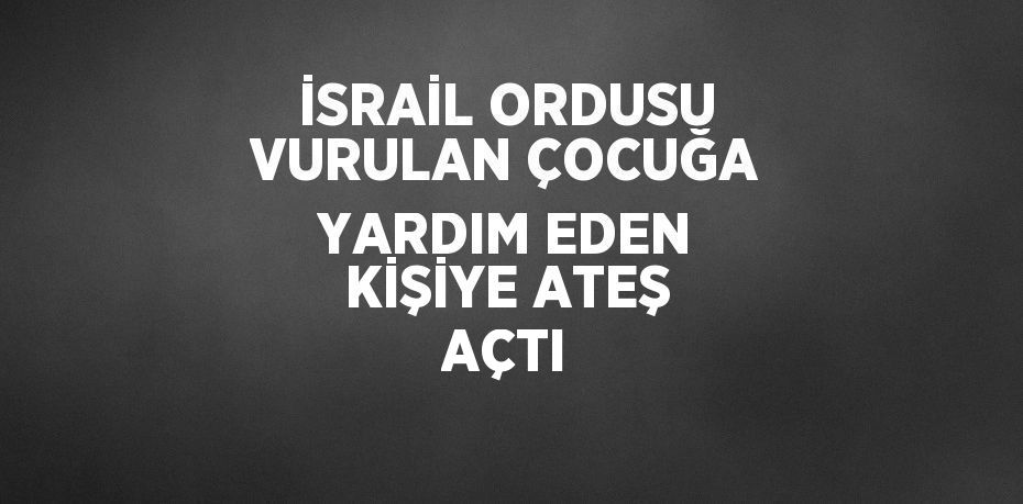 İSRAİL ORDUSU VURULAN ÇOCUĞA YARDIM EDEN KİŞİYE ATEŞ AÇTI