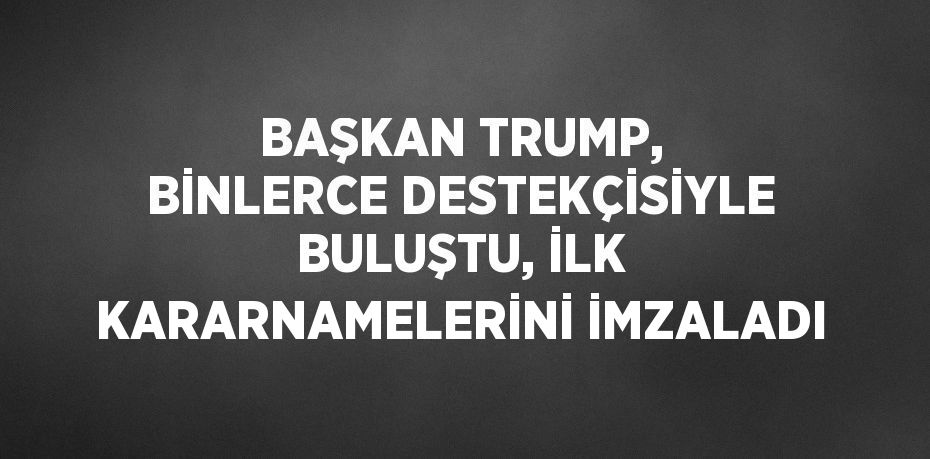 BAŞKAN TRUMP, BİNLERCE DESTEKÇİSİYLE BULUŞTU, İLK KARARNAMELERİNİ İMZALADI