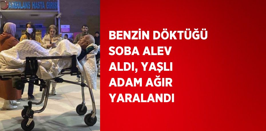 BENZİN DÖKTÜĞÜ SOBA ALEV ALDI, YAŞLI ADAM AĞIR YARALANDI