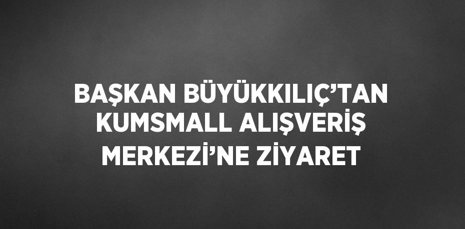 BAŞKAN BÜYÜKKILIÇ’TAN KUMSMALL ALIŞVERİŞ MERKEZİ’NE ZİYARET