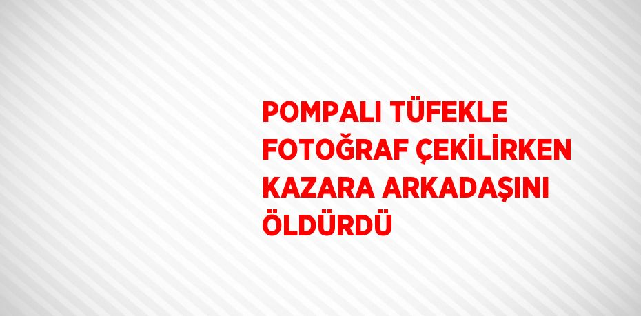 POMPALI TÜFEKLE FOTOĞRAF ÇEKİLİRKEN KAZARA ARKADAŞINI ÖLDÜRDÜ