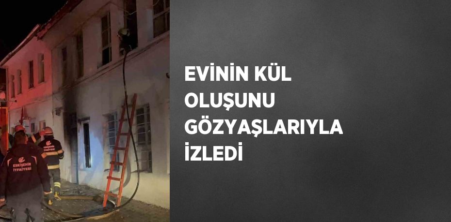 EVİNİN KÜL OLUŞUNU GÖZYAŞLARIYLA İZLEDİ