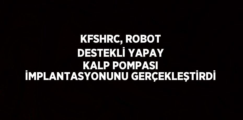 KFSHRC, ROBOT DESTEKLİ YAPAY KALP POMPASI İMPLANTASYONUNU GERÇEKLEŞTİRDİ