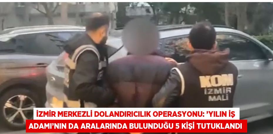 İZMİR MERKEZLİ DOLANDIRICILIK OPERASYONU: ’YILIN İŞ ADAMI’NIN DA ARALARINDA BULUNDUĞU 5 KİŞİ TUTUKLANDI