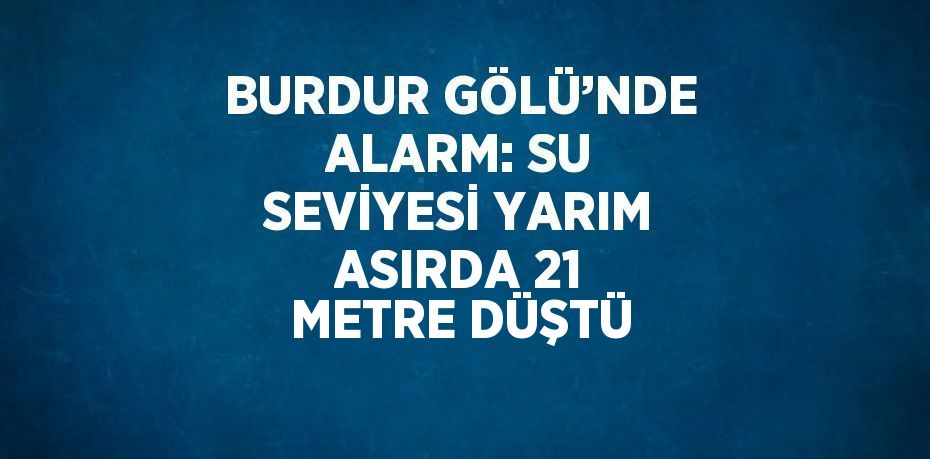 BURDUR GÖLÜ’NDE ALARM: SU SEVİYESİ YARIM ASIRDA 21 METRE DÜŞTÜ