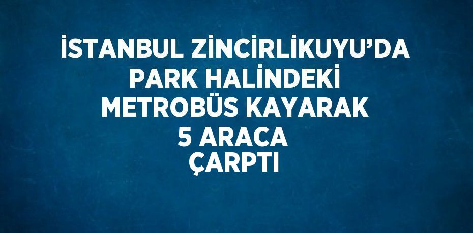 İSTANBUL ZİNCİRLİKUYU’DA PARK HALİNDEKİ METROBÜS KAYARAK 5 ARACA ÇARPTI