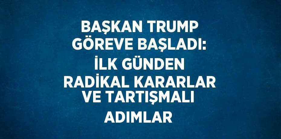 BAŞKAN TRUMP GÖREVE BAŞLADI: İLK GÜNDEN RADİKAL KARARLAR VE TARTIŞMALI ADIMLAR