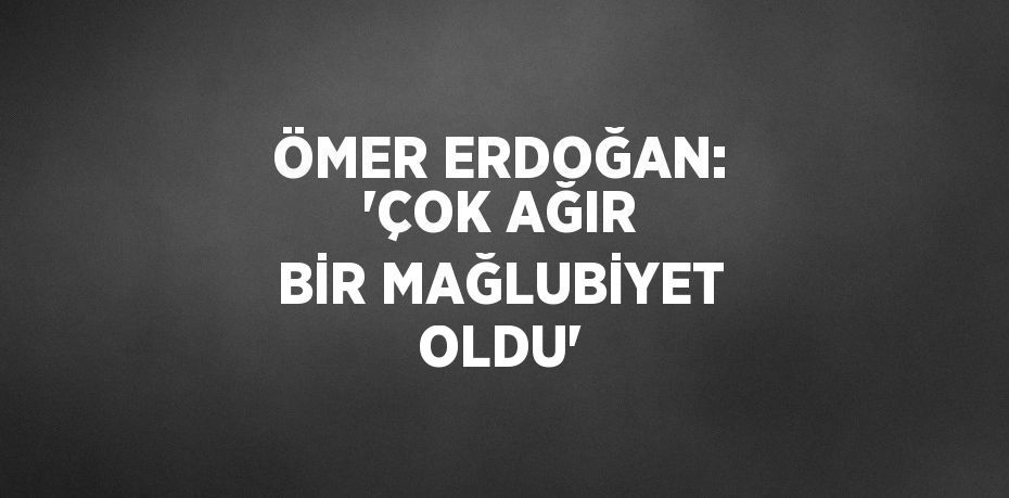 ÖMER ERDOĞAN: 'ÇOK AĞIR BİR MAĞLUBİYET OLDU'