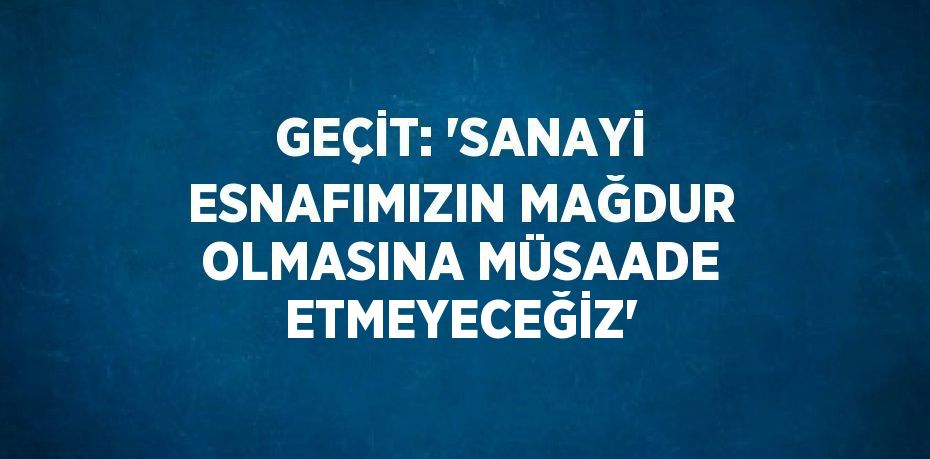 GEÇİT: 'SANAYİ ESNAFIMIZIN MAĞDUR OLMASINA MÜSAADE ETMEYECEĞİZ'