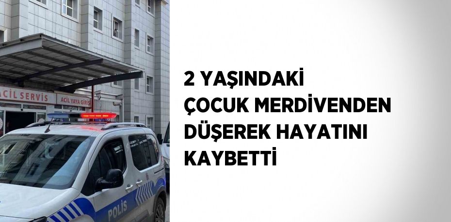 2 YAŞINDAKİ ÇOCUK MERDİVENDEN DÜŞEREK HAYATINI KAYBETTİ