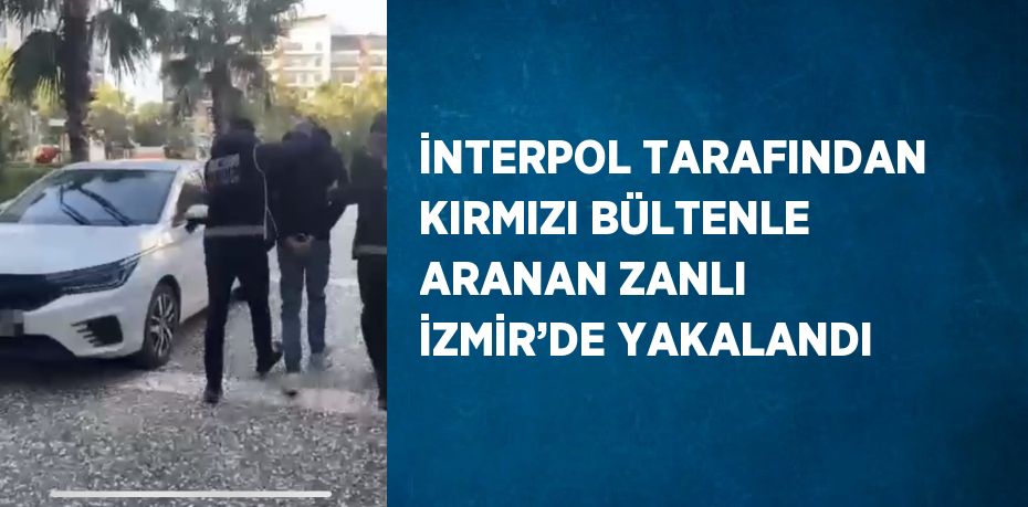 İNTERPOL TARAFINDAN KIRMIZI BÜLTENLE ARANAN ZANLI İZMİR’DE YAKALANDI