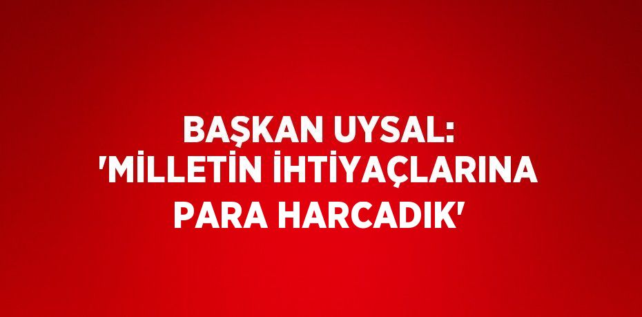 BAŞKAN UYSAL: 'MİLLETİN İHTİYAÇLARINA PARA HARCADIK'