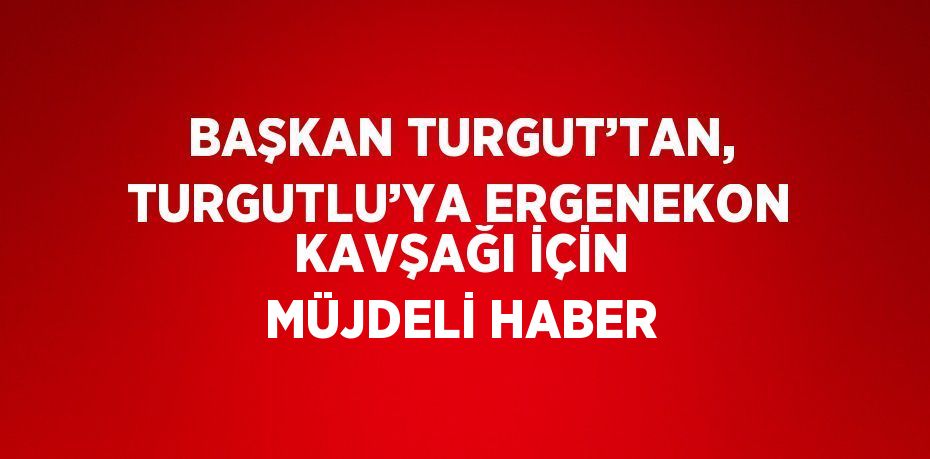 BAŞKAN TURGUT’TAN, TURGUTLU’YA ERGENEKON KAVŞAĞI İÇİN MÜJDELİ HABER