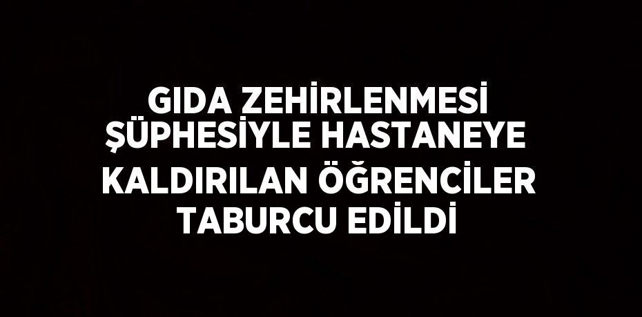 GIDA ZEHİRLENMESİ ŞÜPHESİYLE HASTANEYE KALDIRILAN ÖĞRENCİLER TABURCU EDİLDİ