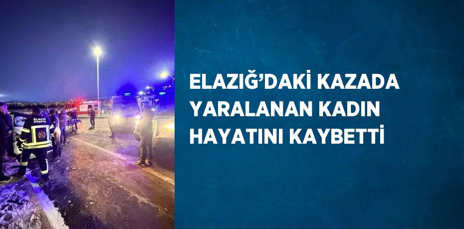 ELAZIĞ’DAKİ KAZADA YARALANAN KADIN HAYATINI KAYBETTİ