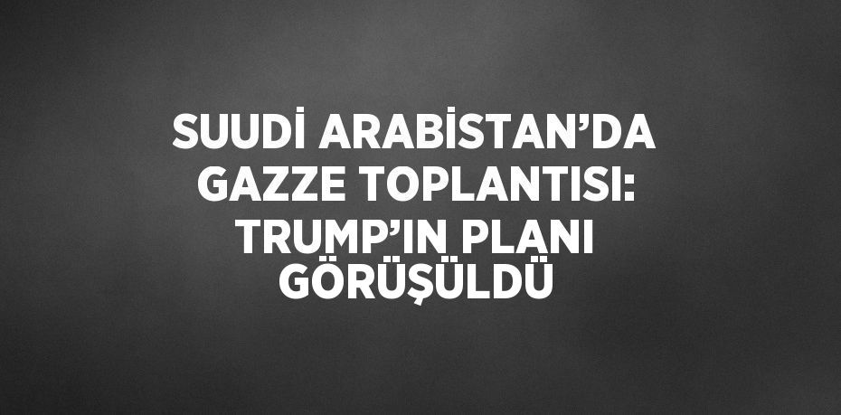 SUUDİ ARABİSTAN’DA GAZZE TOPLANTISI: TRUMP’IN PLANI GÖRÜŞÜLDÜ