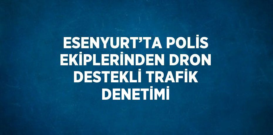 ESENYURT’TA POLİS EKİPLERİNDEN DRON DESTEKLİ TRAFİK DENETİMİ