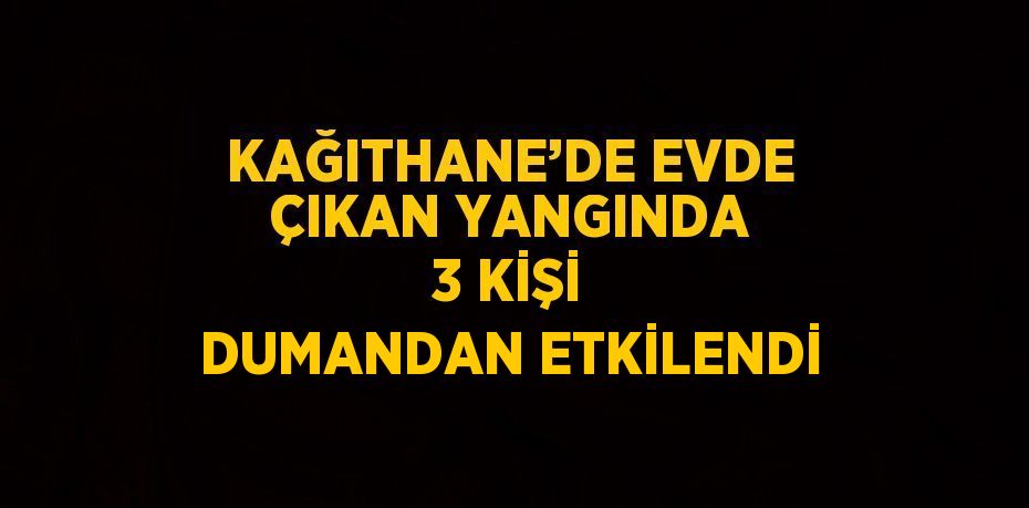 KAĞITHANE’DE EVDE ÇIKAN YANGINDA 3 KİŞİ DUMANDAN ETKİLENDİ