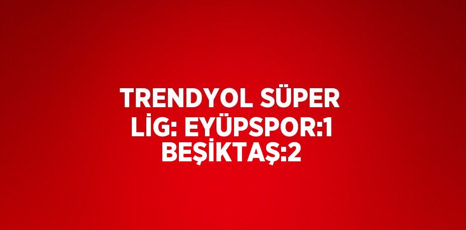 TRENDYOL SÜPER LİG: EYÜPSPOR:1 BEŞİKTAŞ:2