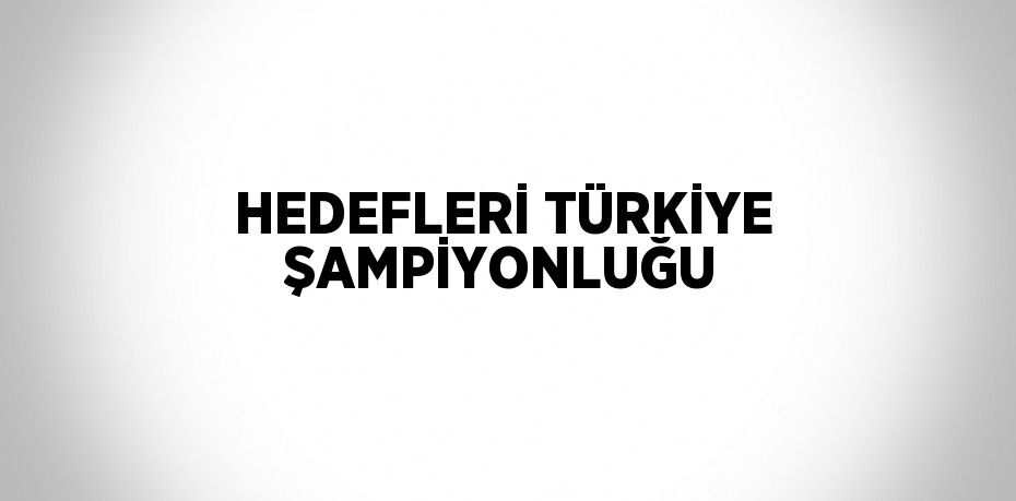 HEDEFLERİ TÜRKİYE ŞAMPİYONLUĞU