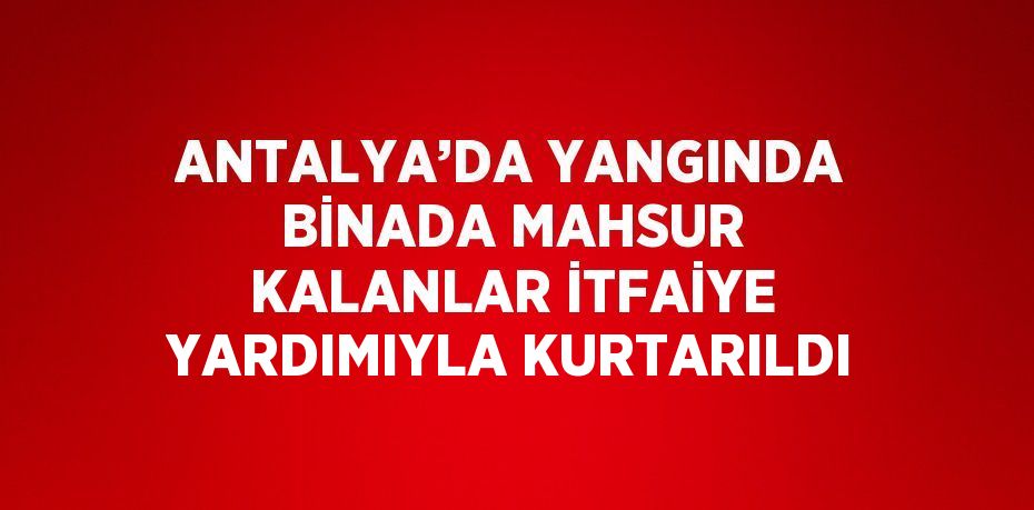 ANTALYA’DA YANGINDA BİNADA MAHSUR KALANLAR İTFAİYE YARDIMIYLA KURTARILDI