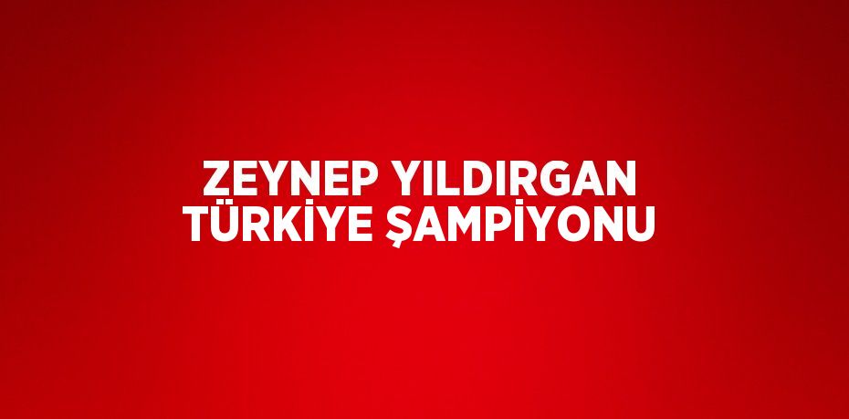 ZEYNEP YILDIRGAN TÜRKİYE ŞAMPİYONU