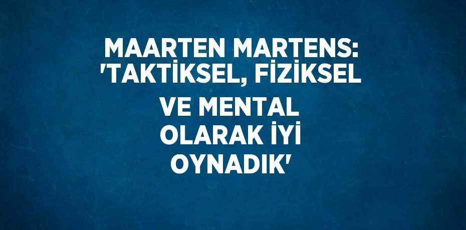 MAARTEN MARTENS: 'TAKTİKSEL, FİZİKSEL VE MENTAL OLARAK İYİ OYNADIK'