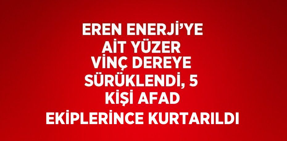 EREN ENERJİ’YE AİT YÜZER VİNÇ DEREYE SÜRÜKLENDİ, 5 KİŞİ AFAD EKİPLERİNCE KURTARILDI